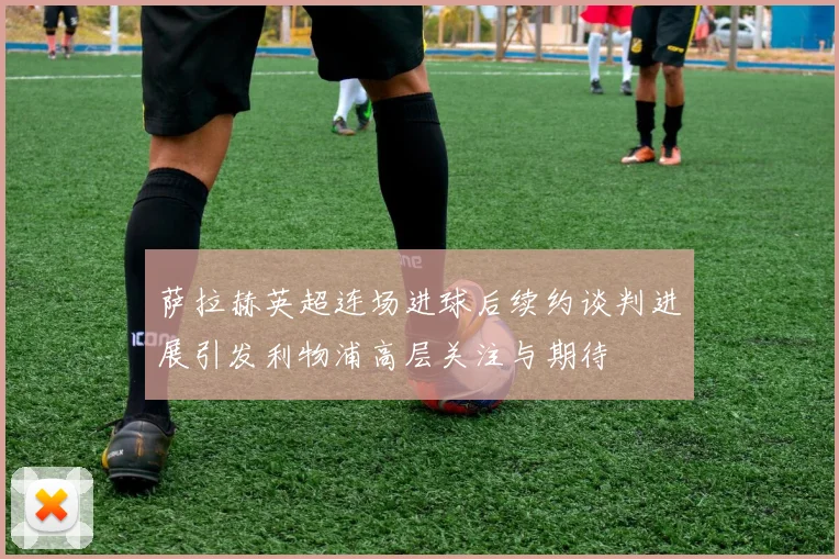 萨拉赫英超连场进球后续约谈判进展引发利物浦高层关注与期待