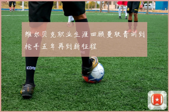 维尔贝克职业生涯回顾曼联青训到枪手五年再到新征程